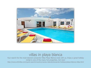 villas in playa blanca
Your search for the most desired Lanzarote Villas Playa Blanca ends with us. Enjoy a great holiday
                       rental in one of the many hot properties. Act now!
http://www.whlvillas.com/quick-search/country/canary-islands/lanzarote-holidays/playa-blanca-villas.html
 