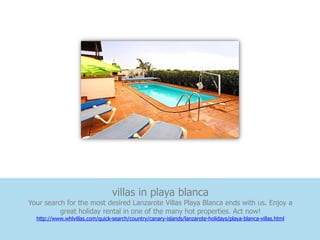 villas in playa blanca
Your search for the most desired Lanzarote Villas Playa Blanca ends with us. Enjoy a
          great holiday rental in one of the many hot properties. Act now!
  http://www.whlvillas.com/quick-search/country/canary-islands/lanzarote-holidays/playa-blanca-villas.html
 