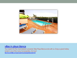 villas in playa blanca
Your search for the most desired Lanzarote Villas Playa Blanca ends with us. Enjoy a great holiday
rental in one of the many hot properties. Act now!
http://www.whlvillas.com/quick-search/country/spain/lanzarote.html
 