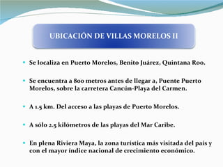 Se localiza en Puerto Morelos, Benito Juárez, Quintana Roo. Se encuentra a 800 metros antes de llegar a, Puente Puerto Morelos, sobre la carretera Cancún-Playa del Carmen. A 1.5 km. Del acceso a las playas de Puerto Morelos. A sólo 2.5 kilómetros de las playas del Mar Caribe. En plena Riviera Maya, la zona turística más visitada del país y con el mayor índice nacional de crecimiento económico. UBICACIÓN DE VILLAS MORELOS II 