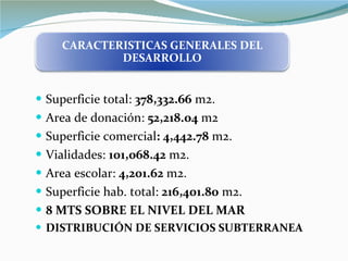 Superficie total:  378,332.66  m2. Area de donación:  52,218.04  m2 Superficie comercial : 4,442.78  m2. Vialidades:  101,068.42  m2. Area escolar:  4,201.62  m2. Superficie hab. total:  216,401.80  m2. 8 MTS SOBRE EL NIVEL DEL MAR DISTRIBUCIÓN DE SERVICIOS SUBTERRANEA CARACTERISTICAS GENERALES DEL DESARROLLO 