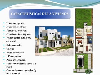 Terreno: 144 m2. Frente: 6 metros. Fondo: 24 metros. Construcción: 64 m2. Vivienda tipo dúplex,  un nivel Sala-comedor Cocina Baño completo. 2 Recamaras Patio de servicio. Estacionamiento para un auto. Crecimiento a 2 niveles (4 recamaras). CARACTERISTICAS DE LA VIVIENDA 
