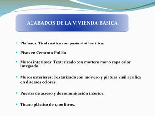 Plafones: Tirol rústico con pasta vinil acrílica. Pisos en Cemento Pulido Muros interiores: Texturizado con mortero mono capa color integrado. Muros exteriores: Texturizado con mortero y pintura vinil acrílica en diversos colores.  Puertas de acceso y de comunicación interior. Tinaco plástico de 1,100 litros. ACABADOS DE LA VIVIENDA BASICA 