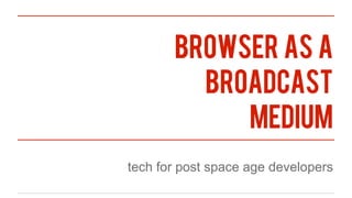 browser as a
         broadcast
            medium
tech for post space age developers
 