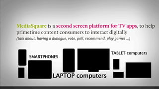 MediaSquare is a second screen platform for TV apps, to help
primetime content consumers to interact digitally
(talk about, having a dialogue, vote, poll, recommend, play games ...)
 