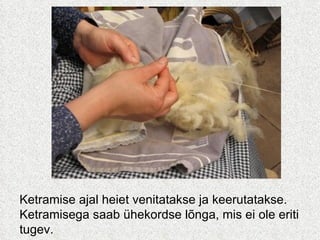 Ketramise ajal heiet venitatakse ja keerutatakse.  Ketramisega saab ühekordse lõnga, mis ei ole eriti tugev.  