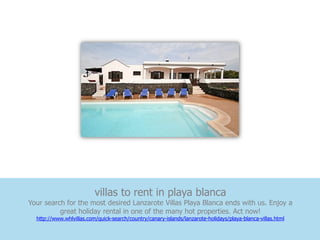 villas to rent in playa blanca
Your search for the most desired Lanzarote Villas Playa Blanca ends with us. Enjoy a
          great holiday rental in one of the many hot properties. Act now!
  http://www.whlvillas.com/quick-search/country/canary-islands/lanzarote-holidays/playa-blanca-villas.html
 
