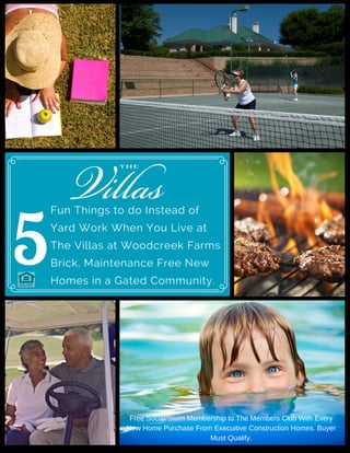 5
Fun Things to do Instead of
Yard Work When You Live at
The Villas at Woodcreek Farms
Brick, Maintenance Free New
Homes in a Gated Community.
Free Social/Swim Membership to The Members Club With Every
New Home Purchase From Execuitive Construction Homes. Buyer
Must Qualify.
 