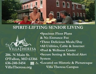 SPIRIT-LIFTING SENIOR LIVING
                   •Spacious Floor Plans
                   & No Entrance Fee
                   •Three Delicious Meals/Day
                   •All Utilities, Cable & Internet
                   •Pool & Wellness Center
206. N Main St.    •Secure Setting & Medical Alert
O’Fallon, MO 63366 System
636-240-5454       •Located on Historic & Picturesque
VillaTheresa.org        Villa Theresa Campus
 