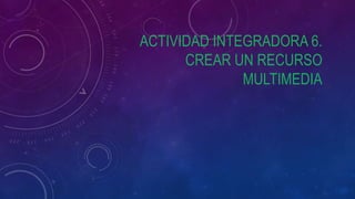 ACTIVIDAD INTEGRADORA 6.
CREAR UN RECURSO
MULTIMEDIA
 