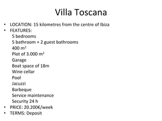 Villa	
  Toscana	
  
•  LOCATION:	
  15	
  kilometres	
  from	
  the	
  centre	
  of	
  Ibiza	
  	
  
•  FEATURES:	
   	
  	
  
	
  5	
  bedrooms	
  
	
  5	
  bathroom	
  +	
  2	
  guest	
  bathrooms	
  
	
  400	
  m2	
  
	
  Plot	
  of	
  3.000	
  m2	
  
	
  Garage	
  
	
  Boat	
  space	
  of	
  18m	
  
	
  Wine	
  cellar	
  
	
  Pool	
  
	
  Jacuzzi	
  
	
  Barbeque	
  
	
  Service	
  maintenance	
  
	
  Security	
  24	
  h	
  
•  PRICE:	
  20.200€/week	
  
•  TERMS:	
  Deposit	
  
 