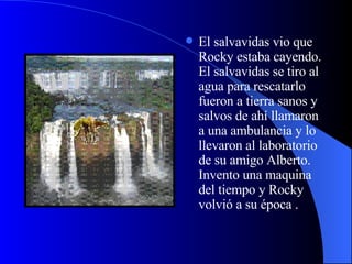 El salvavidas vio que Rocky estaba cayendo. El salvavidas se tiro al agua para rescatarlo fueron a tierra sanos y salvos de ahí llamaron a una ambulancia y lo llevaron al laboratorio de su amigo Alberto. Invento una maquina del tiempo y Rocky volvió a su época . 