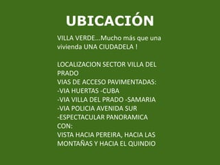 UBICACIÓNVILLA VERDE...Mucho más que una vivienda UNA CIUDADELA !LOCALIZACION SECTOR VILLA DEL PRADOVIAS DE ACCESO PAVIMENTADAS:-VIA HUERTAS -CUBA -VIA VILLA DEL PRADO -SAMARIA-VIA POLICIA AVENIDA SUR-ESPECTACULAR PANORAMICA CON: VISTA HACIA PEREIRA, HACIA LAS MONTAÑAS Y HACIA EL QUINDIO
