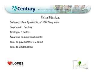 Ficha Técnica:
Endereço: Rua Agrolândia, n°100/ Freguesia
Proprietário: Century
Tipologia: 3 suítes
Área total do empreendimento:
Total de pavimentos: 2 + sótão
Total de unidades: 69
 