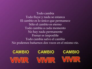 Todo cambia Todo fluye y nada se estanca El cambio es lo único que permanece Sólo el cambio es eterno Todo cambia a cada momento No hay nada permanente Frenar es imposible Todo cambia salvo el cambio No podemos bañarnos dos veces en el mismo río. 