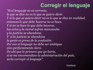 “ Si el lenguaje no es correcto, lo que se dice no es lo que se quiere decir.  Y si lo que se quiere decir no es lo que se dice en realidad, entonces lo que debe hacerse no se hace. Y si no se hace lo que debe hacerse,  las artes y la moral sufren menoscabo y la justicia se abandona. Y  si la justicia se abandona la gente es presa de la confusión. Por eso el lenguaje no debe ser ambiguo sino perfectamente claro. De ahí que lo primero que yo haría, si se me encomendase la administración del país, sería corregir el lenguaje” Confucio 
