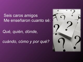 Seis caros amigos Me enseñaron cuanto sé: Qué, quién, dónde,  cuándo, cómo y por qué? 