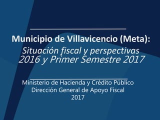 Municipio de Villavicencio (Meta):
Situación fiscal y perspectivas
2016 y Primer Semestre 2017
Ministerio de Hacienda y Crédito Público
Dirección General de Apoyo Fiscal
2017
 