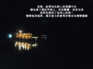 夜裡，船停泊在無人的海灣中央 躺在熄了燈的甲板上，沒有聲響、沒有光亮 我們彷彿成了地球上的唯一 隨著船身搖晃，滿天星斗的倉穹好像也在輕輕擺動 