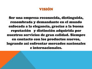 VisiónSer una empresa reconocida, distinguida, renombrada y demandante en el mundo enfocada a la elegancia, gracias a la buena reputación y distinción adquirida por nuestros servicios de gran calidad. Siempre en contacto con los productos nuevos, logrando así enfrentar mercados nacionales e internacionales.