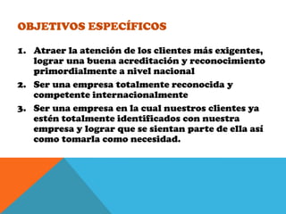 Objetivos EspecíficosAtraer la atención de los clientes más exigentes, lograr una buena acreditación y reconocimiento primordialmente a nivel nacionalSer una empresa totalmente reconocida y competente internacionalmenteSer una empresa en la cual nuestros clientes ya estén totalmente identificados con nuestra empresa y lograr que se sientan parte de ella así como tomarla como necesidad.
