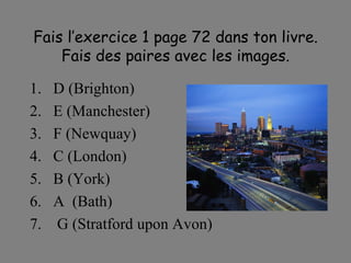 Fais l’exercice 1 page 72 dans ton livre. Fais des paires avec les images. D (Brighton) E (Manchester) F (Newquay) C (London) B (York) A  (Bath) G (Stratford upon Avon) 