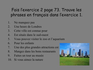 Fais l’exercice 2 page 73. Trouve les phrases en fran çais dans l’exercice 1. Ne manquez pas Une heure de Londres Cette ville est connue pour Est situ ée dans le sud-ouest Vous pouvez visiter le zoo et l’aquarium Pour les enfants Une des plus grandes attractions est Mangez dans les bons restaurants Faites un tour au mus ée Si vous aimez la nature 