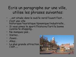 Ecris un paragraphe sur une ville,  utilise les phrases suivantes: … .est situ ée dans le sud/le nord/l’ouest/l’est… C’est une ville historique/touristique/dynamique/industrielle… Si vous aimez le sport/l’histoire/l’art/la bonne cuisine/le shopping… Ne manquez pas… Visitez… Jouez… Allez… La plus grande attraction, c’est….. 