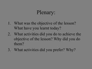 Plenary: What was the objective of the lesson? What have you learnt today? What activities did you do to achieve the objective of the lesson? Why did you do them? What activities did you prefer? Why? 