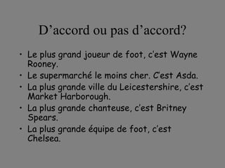 D’accord ou pas d’accord? Le plus grand joueur de foot, c’est Wayne Rooney. Le supermarch é le moins cher. C’est Asda. La plus grande ville du Leicestershire, c’est Market Harborough. La plus grande chanteuse, c’est Britney Spears. La plus grande  équipe de foot, c’est Chelsea.   