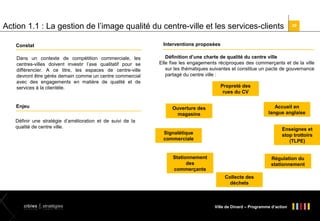 Action 1.1 : La gestion de l’image qualité du centre-ville et les services-clients
Interventions proposées

Constat
Dans un contexte de compétition commerciale, les
centres-villes doivent investir l’axe qualitatif pour se
différencier. A ce titre, les espaces de centre-ville
devront être gérés demain comme un centre commercial
avec des engagements en matière de qualité et de
services à la clientèle.

Enjeu

30

Définition d’une charte de qualité du centre ville
Elle fixe les engagements réciproques des commerçants et de la ville
sur les thématiques suivantes et constitue un pacte de gouvernance
partagé du centre ville :


Propreté des
rues du CV
Accueil en
langue anglaise

Ouverture des
magasins

Définir une stratégie d’amélioration et de suivi de la
qualité de centre ville.

Enseignes et
stop trottoirs
(TLPE)

Signalétique
commerciale

Stationnement
des
commerçants

Régulation du
stationnement
Collecte des
déchets

Ville de Dinard – Programme d’action

 