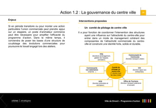 Action 1.2 : La gouvernance du centre ville
Enjeux
Si en période transitoire ou pour monter une action
particulière l’union commerciale peut prendre appui
sur un stagiaire, un poste d’animateur commerce
peut être nécessaire pour amplifier l’efficacité du
programme d’action. Dans le même temps, il
conviendra de poser les bases d’une structure de
co-pilotage des évolutions commerciales pour
poursuivre le travail engagé lors des ateliers.

31

Interventions proposées


Un comité de pilotage de centre ville

Il a pour fonction de coordonner l’intervention des structures
ayant une influence sur l’attractivité du centre-ville pour
entrer dans un mode de management cohérent des
composantes de l’attractivité commerciale du centreville et construire une identité forte, solide et durable.

Ville
(fonctions aménagement,
gestion de l’espace,
animation)

Communauté de
Communes
(fonction transport urbain)

Comité de
pilotage du
centre-ville
(1 réunion tous
les deux mois)

Commerçants
non sédentaires
(marché…)

UCD
(fonction promotion et
animation)

CCI
(fonction appui aux
entreprises)

Office de Tourisme
(fonction transport extérieure
et accueil)

Ville de Dinard – Programme d’action

 