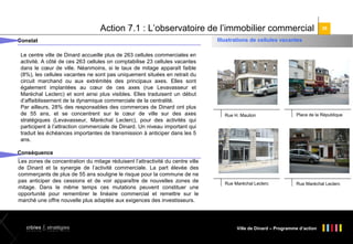 Action 7.1 : L’observatoire de l’immobilier commercial
Constat
Le centre ville de Dinard accueille plus de 263 cellules commerciales en
activité. A côté de ces 263 cellules on comptabilise 23 cellules vacantes
dans le cœur de ville. Néanmoins, si le taux de mitage apparaît faible
(8%), les cellules vacantes ne sont pas uniquement situées en retrait du
circuit marchand ou aux extrémités des principaux axes. Elles sont
également implantées au cœur de ces axes (rue Levavasseur et
Maréchal Leclerc) et sont ainsi plus visibles. Elles traduisent un début
d’affaiblissement de la dynamique commerciale de la centralité.
Par ailleurs, 28% des responsables des commerces de Dinard ont plus
de 55 ans, et se concentrent sur le cœur de ville sur des axes
stratégiques (Levavasseur, Maréchal Leclerc), pour des activités qui
participent à l’attraction commerciale de Dinard. Un niveau important qui
traduit les échéances importantes de transmission à anticiper dans les 5
ans.

38

Illustrations de cellules vacantes

Rue H. Maulion

Place de la République

Rue Maréchal Leclerc

Rue Maréchal Leclerc

Conséquence
Les zones de concentration du mitage réduisent l’attractivité du centre ville
de Dinard et la synergie de l’activité commerciale. La part élevée des
commerçants de plus de 55 ans souligne le risque pour la commune de ne
pas anticiper des cessions et de voir apparaître de nouvelles zones de
mitage. Dans le même temps ces mutations peuvent constituer une
opportunité pour remembrer le linéaire commercial et remettre sur le
marché une offre nouvelle plus adaptée aux exigences des investisseurs.

Ville de Dinard – Programme d’action

 