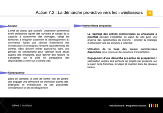 Action 7.2 : La démarche pro-active vers les investisseurs
Constat
L’effet de ciseau que connaît l’urbanisme commercial
entre croissance rapide des surfaces et baisse de la
capacité à consommer des ménages, oblige les
territoires à imaginer autrement le développement du
commerce. Après une période d’attentisme (les
investisseurs et enseignes venaient naturellement), les
centres villes doivent entrer aujourd’hui dans une
période de volontarisme pour valoriser leurs atouts
auprès des enseignes, pour donner des raisons de
s’implanter sur le pôle en perspective des
disponibilités à venir sur le centre-ville.

40

Interventions proposées






Le repérage des activité commerciales ou artisanales à
potentiel pouvant s’implanter en cœur de ville pour une
analyse des opportunités de marché : orienter la stratégie
d’attractivité vers les activités à potentiel.
Utilisation de la base des locaux commerciaux
disponibles pour proposer des solutions d’implantation.
Engagement d’une démarche pro-active de prospection /
valorisation auprès des porteurs de projets par présence sur
le salon de la franchise, le Mapic et insertion dans les réseaux
locaux.

Conséquence
Dans ce contexte, le pôle de centre ville de Dinard
doit engager une démarche de promotion auprès des
enseignes et investisseurs de ses possibilités
d’implantation et de développement.

Ville de Dinard – Programme d’action

 