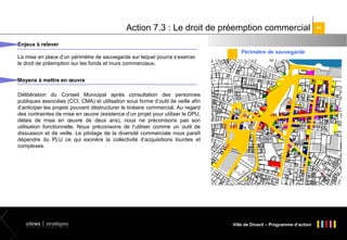 Action 7.3 : Le droit de préemption commercial
Enjeux à relever
La mise en place d’un périmètre de sauvegarde sur lequel pourra s’exercer
le droit de préemption sur les fonds et murs commerciaux.

Périmètre de sauvegarde

Moyens à mettre en œuvre
Délibération du Conseil Municipal après consultation des personnes
publiques associées (CCI, CMA) et utilisation sous forme d’outil de veille afin
d’anticiper les projets pouvant déstructurer le linéaire commercial. Au regard
des contraintes de mise en œuvre (existence d’un projet pour utiliser le DPU,
délais de mise en œuvre de deux ans), nous ne préconisons pas son
utilisation fonctionnelle. Nous préconisons de l’utiliser comme un outil de
dissuasion et de veille. Le pilotage de la diversité commerciale nous paraît
dépendre du PLU ce qui exonère la collectivité d’acquisitions lourdes et
complexes.

Ville de Dinard – Programme d’action

41

 