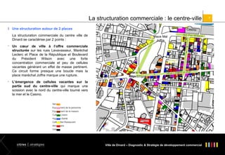 La structuration commerciale : le centre-ville
l Une structuration autour de 2 places

Casino

Service
Equipement de la personne

at

Ru
e

H.
M
au
lio
n

seur

rc

g
Rue St Eno

s
Rue Levava

Place de la
République

ix

Rue M.Le
cle

L’émergence de cellules vacantes sur la
partie sud du centre-ville qui marque une
scission avec le nord du centre-ville tourné vers
la mer et le Casino.

Bd Pst W ilson

Rue de la
Pa

Bd Féa
rt



Un cœur de ville à l’offre commerciale
structurée sur les rues Levavasseur, Maréchal
Leclerc et Place de la République et Boulevard
du
Président
Wilson
avec
une
forte
concentration commerciale et peu de cellules
vacantes générant un effet de masse pertinent.
Ce circuit forme presque une boucle mais la
place maréchal Joffre marque une rupture.

Poste



Place Mal
Joffre

Rue W ilston C
hurchill

La structuration commerciale du centre ville de
Dinard se caractérise par 2 points :

Equipement de la maison
Culture-Loisirs
Hygiène-Santé

Halles

Café-Hôtel-Restaurant
Alimentaire
Vide

Ville de Dinard – Diagnostic & Stratégie de développement commercial

7

 