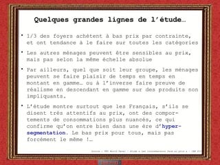 Quelques grandes lignes de l’étude… 1/3 des foyers achètent à bas prix par contrainte, et ont tendance à le faire sur toutes les catégories Les autres ménages peuvent être sensibles au prix, mais pas selon la même échelle absolue Par ailleurs, quel que soit leur groupe, les ménages peuvent se faire plaisir de temps en temps en montant en gamme… ou à l’inverse faire preuve de réalisme en descendant en gamme sur des produits non impliquants. L’étude montre surtout que les Français, s’ils se disent très attentifs au prix, ont des compor-tements de consommations plus nuancés, ce qui confirme qu’on entre bien dans une ère d’ hyper-segmentation.  Le bas prix pour tous, mais pas forcément le même !…  Source : TNS World Panel – étude « Les consommateurs face au prix » - CAM P13 