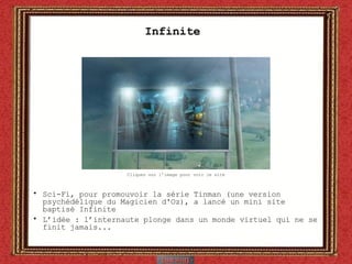 Infinite  Sci-Fi, pour promouvoir la série Tinman (une version psychédélique du Magicien d'Oz), a lancé un mini site baptisé Infinite L’idée : l’internaute plonge dans un monde virtuel qui ne se finit jamais... Cliquez sur l’image pour voir le site 