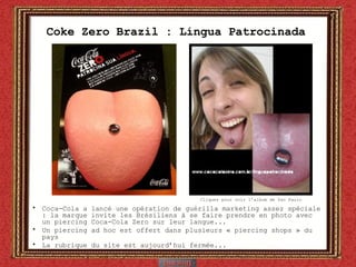 Coke Zero Brazil : Língua Patrocinada  Coca-Cola a lancé une opération de guérilla marketing assez spéciale : la marque invite les Brésiliens à se faire prendre en photo avec un piercing Coca-Cola Zero sur leur langue... Un piercing ad hoc est offert dans plusieurs « piercing shops » du pays La rubrique du site est aujourd’hui fermée... Cliquez pour voir l’album de Sao Paulo 