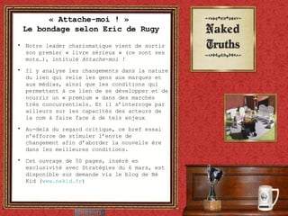 « Attache-moi ! »  Le bondage selon Eric de Rugy Notre leader charismatique vient de sortir son premier « livre sérieux » (ce sont ses mots…), intitulé  Attache-moi ! Il y analyse les changements dans la nature du lien qui relie les gens aux marques et aux médias, ainsi que les conditions qui permettent à ce lien de se développer et de nourrir un « premium » dans des marchés très concurrentiels. Et il s’interroge par ailleurs sur les capacités des acteurs de la com à faire face à de tels enjeux Au-delà du regard critique, ce bref essai s’efforce de stimuler l’envie de changement afin d’aborder la nouvelle ère dans les meilleures conditions. Cet ouvrage de 50 pages, inséré en exclusivité avec Stratégies du 6 mars, est disponible sur demande via le blog de Né Kid ( www.nekid.fr ) 
