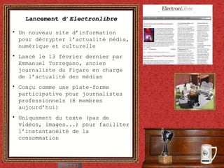 Lancement d’ Electronlibre Un nouveau site d’information pour décrypter l’actualité média, numérique et culturelle Lancé le 13 février dernier par Emmanuel Torregano, ancien journaliste du Figaro en charge de l’actualité des médias Conçu comme une plate-forme participative pour journalistes professionnels (8 membres aujourd’hui) Uniquement du texte (pas de vidéos, images...) pour faciliter l’instantanéité de la consommation 