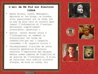 L’œil de Né Kid sur Electron libre Après Ecrans, rue89, Mediapart, Agoravox et les blogs… ce nouveau site, passionnant sur le fond, est un pas de plus vers un univers dans lequel l’information et l’analyse deviennent complè-tement accessibles. Questions : Quelle  valeur donner alors à l’information, et comment la hiérarchiser (en terme de crédibilité par ex) ? Laquelle consommer ? Et laquelle croire ? Paradoxalement l’arrivée de cette nouvelle génération d’acteurs renforce l’importance des marques médias comme repères de fiabilité et de qualité de l’information. A elles de valoriser leur subtile alchimie d’angle, de mise en scène, etc 