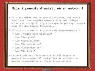 Prix & pouvoir d’achat, où en est-on ? En plein débat sur le pouvoir d’achat, TNS World Panel sort son enquête bimestrielle qui indique, entre autres, qu’il n’y a pas que le prix qui compte pour 61% des foyers Français... L’institut a défini 6 groupes de consommateurs : Les  "Moins cher possible"  Les "Bas prix"  Les "Spécialisés"  Les "Raisonnables"  Les "Confortables"  Les "No limit"  Cette étude est réalisée sur 12 000 foyers et prenant en compte 135 catégories de produits en grande consommation et frais libre service 