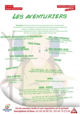 Centre socioculturel
6- 11 ans ACCUEILS LOISIRS
DES GRANDS JEUXKoh lanta, Course d’orientation,
60 secondes chrono…
DES ESPACES DE JEUX
Jeux de sociétés, jeux de construction,
voitures, ...
ACTIVITÉS ARTISTIQUES ET MANUELLES
Sur proposition des enfants
DES JEUX SPORTIFS(épervier, thèque, l’étendard,parcours marin…)
PING-PONG
BABY-FOOT
PÊCHE
Du partage, du respect desrègles et de la bonne humeur
COIN CALME
ET ESPACE LECTURE
MINI - RAIDS
Pour les enfants de + de 8 ans ayant un vélo en parfait état de
fonctionnement et de sécurité. 12 places par séjour.
Vélo, Tir à l’arc, Mini golf, Trampoline, Veillée, nuit sous tente.
Les 9/10 et les 16/17 juillet 2013.
Vérification vélos et tests de conduite en groupe les 8 et 15
juillet (inscription obligatoire).
JUDO
Découverte et initiation par le jeu
DES SORTIES
(Cinéma, piscine,
sherwood parc, arbo
escalade…)
De 8h à 18h
Pas de navettes matin et soir organisées sur la période
Inscriptions & Rens. 03 44 50 84 95 / 03 44 19 23 44
Les aventuriers
Description : Grand jeu d’aventure au programme de ce mois de juillet :
les enfants se verront proposer un programme d’activités parsemé d’épreuves
sportives, tactiques, logiques, de force, de précision…
Bonne humeur, dépassement de soi, esprit d’équipe seront au rendez-vous pour
devenir la meilleure équipe aventurière de l’été.
 