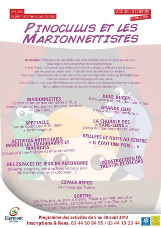 Programme des activités du 5 au 30 août 2013
Inscriptions & Rens. 03 44 50 84 95 / 03 44 19 23 44
Ecole maternelle Les Sables
3-6 ans ACCUEILS LOISIRS
De 8h à 18h
Pinoculus et les
Marionnettistes
LA CHORALE DES
« SANS-SONS »(tribu de marionnettes muettes)
DES ESPACES DE JEUX EN AUTONOMIE
(Dinette, poupées, construction, voiture, jeux
de société, dessins et coloriage…)
MARIONNETTES
Construction de marionnettes à fil, à
bâton, chaussettes, papier, mousse, ombres
chinoises…
JUDO, RUGBY…Découverte et initiation par le jeu
GRANDS JEUX« Pauvre marionnettiste »
CONSTRUCTION DE
THÉATRE ET DÉCORS
VEILLÉES ET NUITS AU CENTRE« IL ÉTAIT UNE FOIS… »
SPECTACLE
Sac de nœuds ou riffifi dans
la forêt magique
ESPACE REPOS
Le monde des Tudors
ACTIVITÉS ARTISTIQUES,
MANUELLES, IMAGINAIRES ET
MAGIQUES
(Création d’une histoire et mise en scène)
Description : Pinoculus est un pantin qui s’est endormi dans son livre qui ne sort
plus depuis bien longtemps de la bibliothèque.
A son réveil, il s’aperçoit que toute son histoire a disparu, effacée avec le temps.
Cela ne peut se passer ainsi : il décide donc de réécrire son histoire.
Pour cela, il aura besoin de l’aide des autres personnages des livres des bibliothèques
pour lui amener des témoignages sur son passé.
C’est d’ailleurs une nouvelle histoire qu’il écrit en allant à la rencontre d’univers décalés,
de situations étranges et de personnages attachants.
SORTIES
Cinéma, piscine, parc à thème, Théâtre de marionnettes
Théatre de Picardie : Ch’Cabotans d’Amiens (Pierre et le
loup), Parc d’Hérouval, piscine, cinéma.
 