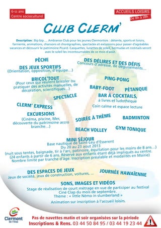 Pas de navettes matin et soir organisées sur la période
Inscriptions & Rens. 03 44 50 84 95 / 03 44 19 23 44
Centre socioculturel
6-11 ans ACCUEILS LOISIRS
De 8h à 18h
Club Clerm’
BEACH VOLLEY
EXCURSIONS
(Cinéma, piscine, Mer,
découverte du patrimoine accro
branche…)
DES JEUX SPORTIFS
(Orientation, opposition, d’équipe…)
PING-PONG
DES DÉLIRES ET DES DÉFISConcours d’adresse, de déguisements…
SOIRÉE À THÈME
GYM TONIQUE
BRICOL’TOUT
(Pour ceux qui veulent bricoler ou
pratiquer des activités manuelles, de
décoration, scientifiques…)
BAR À COCKTAILS,
à livres et ludothèque
Coin calme et espace lecture
DES ESPACES DE JEUX
Jeux de société, jeux de construction, voitures, ...
Description : Bip bip…. Ambiance Club pour les jeunes Clermontois : détente, sports et loisirs,
farniente, animations, chansons et chorégraphies, spectacles et excursions pour passer d’agréables
vacances et découvrir le patrimoine Picard. Casquettes, lunettes de soleil, bermudas et cocktails seront
avec le soleil les incontournables de ce mois d’août.
MINI SÉJOUR
Base nautique de Saint-Leu d’Esserent
Du 20 au 23 aout 2013
(nuit sous tentes, baignade, tir à l’arc, patinoire, équitation pour les moins de 8 ans…)
(24 enfants à partir de 6 ans. Réservé aux enfants étant déjà impliqués au centre.
Nombre limité par tranche d’âge. Inscription préalable et modalités en Mairie)
PÊCHE
PÉTANQUEBABY-FOOT
BADMINTON
SONS, IMAGES ET VIDÉOS
Stage de réalisation de court métrage en vue de participer au festival
Ciné Clap du mois de septembre.
Thème : « little Némo in slumberland »
Animation sur inscription à l’accueil loisirs.
CLERM’ EXPRESS
SPECTACLE
JOURNÉE HAWAÏENNE
 