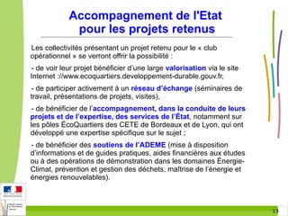 Accompagnement de l'Etat
pour les projets retenus
Les collectivités présentant un projet retenu pour le « club
opérationnel » se verront offrir la possibilité :
- de voir leur projet bénéficier d’une large valorisation via le site
Internet ://www.ecoquartiers.developpement-durable.gouv.fr,
- de participer activement à un réseau d’échange (séminaires de
travail, présentations de projets, visites),
- de bénéficier de l’accompagnement, dans la conduite de leurs
projets et de l’expertise, des services de l’État, notamment sur
les pôles ÉcoQuartiers des CETE de Bordeaux et de Lyon, qui ont
développé une expertise spécifique sur le sujet ;
- de bénéficier des soutiens de l’ADEME (mise à disposition
d’informations et de guides pratiques, aides financières aux études
ou à des opérations de démonstration dans les domaines ÉnergieClimat, prévention et gestion des déchets, maîtrise de l’énergie et
énergies renouvelables).

13 13

 