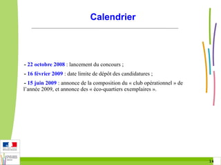 Calendrier

- 22 octobre 2008 : lancement du concours ;
- 16 février 2009 : date limite de dépôt des candidatures ;
- 15 juin 2009 : annonce de la composition du « club opérationnel » de
l’année 2009, et annonce des « éco-quartiers exemplaires ».

14 14

 