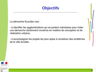Objectifs

La démarche Ecocités vise :
- à identifier les agglomérations qui se portent volontaires pour initier
une démarche résolument novatrice en matière de conception et de
réalisation urbaine,
- à accompagner les projets les plus aptes à constituer des emblèmes
de la ville durable.

16 16

 