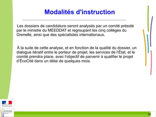 Modalités d'instruction
Les dossiers de candidature seront analysés par un comité présidé
par le ministre du MEEDDAT et regroupant les cinq collèges du
Grenelle, ainsi que des spécialistes internationaux.
À la suite de cette analyse, et en fonction de la qualité du dossier, un
dialogue itératif entre le porteur de projet, les services de l’État, et le
comité prendra place, avec l’objectif de parvenir à qualifier le projet
d’ÉcoCité dans un délai de quelques mois.

18 18

 